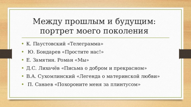 Между прошлым и будущим:  портрет моего поколения К. Паустовский «Телеграмма»  Ю. Бондарев «Простите нас!» Е. Замятин. Роман «Мы» Д.С. Лихачёв «Письма о добром и прекрасном» В.А. Сухомлинский «Легенда о материнской любви»  П. Санаев «Похороните меня за плинтусом» 