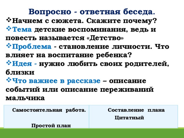 Вопросно - ответная беседа . Начнем с сюжета. Скажите почему? Тема детские воспоминания, ведь и повесть называется «Детство» Проблема - становление личности. Что влияет на воспитание ребенка? Идея - нужно любить своих родителей, близки Что важнее в рассказе – описание событий или описание переживаний мальчика  Самостоятельная работа.  Простой план  Составление плана  Цитатный