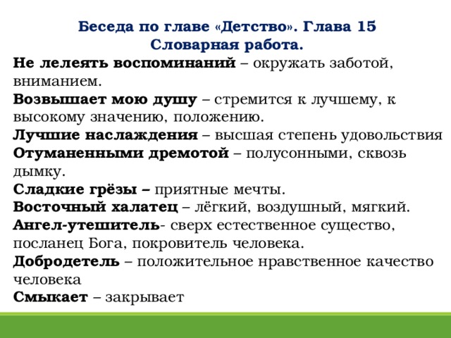 Беседа по главе «Детство». Глава 15  Словарная работа. Не лелеять воспоминаний – окружать заботой, вниманием.  Возвышает мою душу – стремится к лучшему, к высокому значению, положению.  Лучшие наслаждения – высшая степень удовольствия  Отуманенными дремотой – полусонными, сквозь дымку.  Сладкие грёзы – приятные мечты.  Восточный халатец – лёгкий, воздушный, мягкий. Ангел-утешитель - сверх естественное существо, посланец Бога, покровитель человека.  Добродетель – положительное нравственное качество человека  Смыкает – закрывает