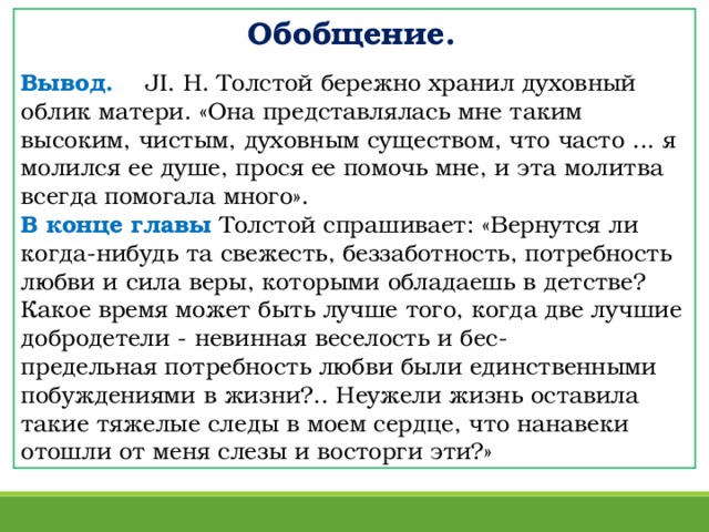 Обобщение.  Вывод.  JI. Н. Толстой бережно хранил духовный облик матери. «Она представлялась мне таким высоким, чистым, духовным существом, что часто ... я молился ее душе, прося ее помочь мне, и эта молитва всегда помогала много». В конце главы Толстой спрашивает: «Вернутся ли когда-нибудь та свежесть, беззаботность, потребность любви и сила веры, которыми обладаешь в детстве? Какое время может быть лучше того, когда две лучшие добродетели - невинная веселость и бес-  предельная потребность любви были единственными побуждениями в жизни?.. Неужели жизнь оставила такие тяжелые следы в моем сердце, что на навеки отошли от меня слезы и восторги эти?»