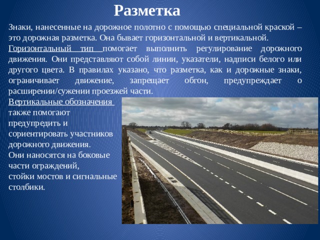 Разметка Знаки, нанесенные на дорожное полотно с помощью специальной краской – это дорожная разметка. Она бывает горизонтальной и вертикальной. Горизонтальный тип помогает выполнить регулирование дорожного движения. Они представляют собой линии, указатели, надписи белого или другого цвета. В правилах указано, что разметка, как и дорожные знаки, ограничивает движение, запрещает обгон, предупреждает о расширении/сужении проезжей части. Вертикальные обозначения также помогают предупредить и сориентировать участников дорожного движения. Они наносятся на боковые части ограждений, стойки мостов и сигнальные столбики. 