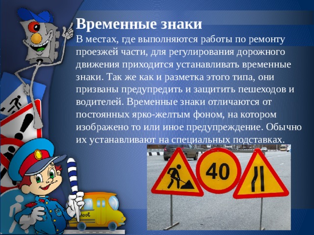 Временные знаки  В местах, где выполняются работы по ремонту проезжей части, для регулирования дорожного движения приходится устанавливать временные знаки. Так же как и разметка этого типа, они призваны предупредить и защитить пешеходов и водителей. Временные знаки отличаются от постоянных ярко-желтым фоном, на котором изображено то или иное предупреждение. Обычно их устанавливают на специальных подставках.   