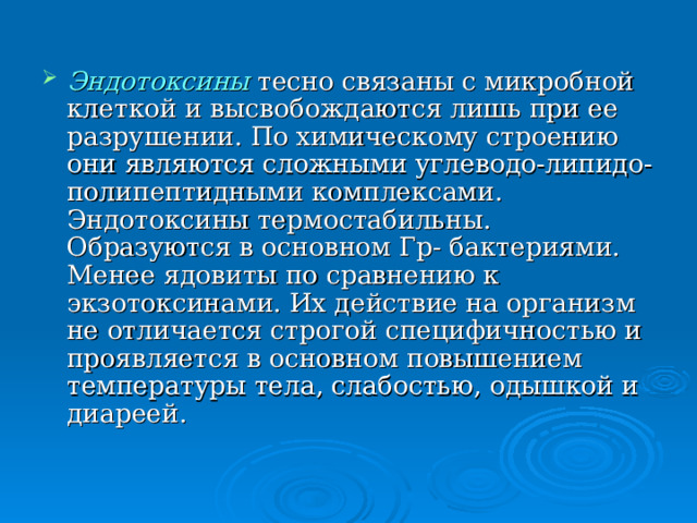 Эндотоксины тесно связаны с микробной клеткой и высвобождаются лишь при ее разрушении. По химическому строению они являются сложными углеводо-липидо-полипептидными комплексами. Эндотоксины термостабильны. Образуются в основном Гр- бактериями. Менее ядовиты по сравнению к экзотоксинами. Их действие на организм не отличается строгой специфичностью и проявляется в основном повышением температуры тела, слабостью, одышкой и диареей. 