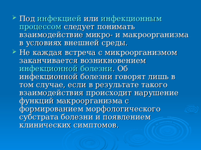 Под инфекцией или инфекционным процессом следует понимать взаимодействие микро- и макроорганизма в условиях внешней среды. Не каждая встреча с микроорганизмом заканчивается возникновением инфекционной болезни . Об инфекционной болезни говорят лишь в том случае, если в результате такого взаимодействия происходит нарушение функций макроорганизма с формированием морфологического субстрата болезни и появлением клинических симптомов. 