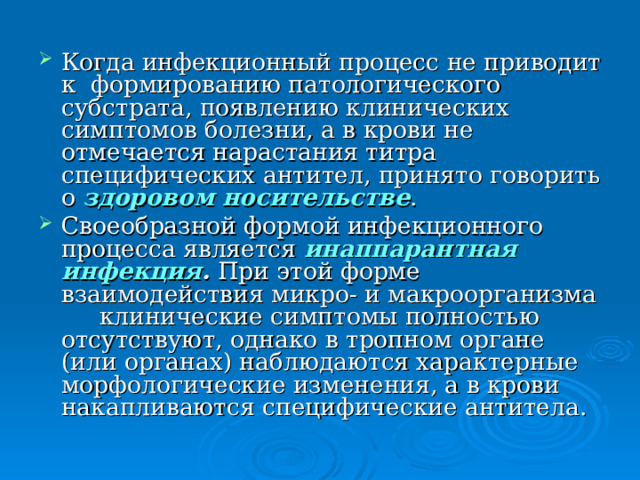 Когда инфекционный процесс не приводит к формированию патологического субстрата, появлению клинических симптомов болезни, а в крови не отмечается нарастания титра специфических антител, принято говорить о здоровом носительстве . Своеобразной формой инфекционного процесса является инаппарантная инфекция . При этой форме взаимодействия микро- и макроорганизма  клинические симптомы полностью отсутствуют, однако в тропном органе (или органах) наблюдаются характерные морфологические изменения, а в крови накапливаются специфические антитела. 