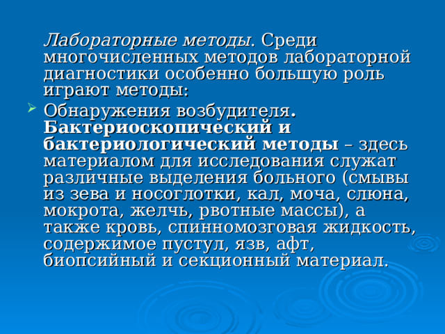  Лабораторные методы . Среди многочисленных методов лабораторной диагностики особенно большую роль играют методы: Обнаружения возбудителя . Бактериоскопический и бактериологический методы – здесь материалом для исследования служат различные выделения больного (смывы из зева и носоглотки, кал, моча, слюна, мокрота, желчь, рвотные массы), а также кровь, спинномозговая жидкость, содержимое пустул, язв, афт, биопсийный и секционный материал. 