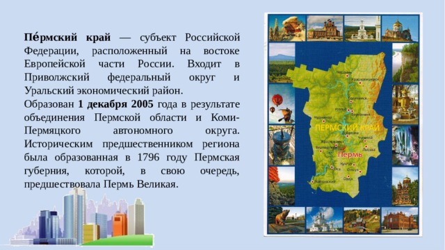 Пе́рмский край — субъект Российской Федерации, расположенный на востоке Европейской части России. Входит в Приволжский федеральный округ и Уральский экономический район. Образован 1 декабря 2005 года в результате объединения Пермской области и Коми-Пермяцкого автономного округа. Историческим предшественником региона была образованная в 1796 году Пермская губерния, которой, в свою очередь, предшествовала Пермь Великая. 