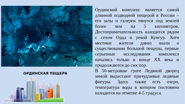 Ординский комплекс является самой длинной подводной пещерой в России – его залы и галереи тянутся под землей более чем на 5 километров. Достопримечательность находится рядом с селом Орда и рекой Кунгур. Хотя местные жители давно знали о существовании большой пещеры, первые серьезные исследования комплекса начались только в конце XX века и продолжаются до сих пор. В 50-метровом гроте Ледяной дворец зимой вырастают причудливые ледяные фигуры. Здесь также есть озеро, температура воды в котором постоянно находится на отметке 4-5 градуса. ОРДИНСКАЯ ПЕЩЕРА 