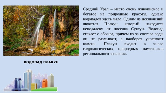 Средний Урал – место очень живописное и богатое на природные красоты, однако водопадов здесь мало. Одним из исключений является Плакун, который находится неподалеку от поселка Суксун. Водопад стекает с обрыва, причем из-за состава воды он не размывает, а наоборот укрепляет камень. Плакун входит в число гидрологических природных памятников регионального значения. ВОДОПАД ПЛАКУН 