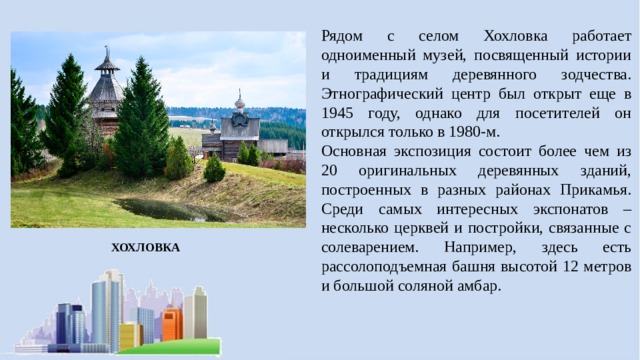 Рядом с селом Хохловка работает одноименный музей, посвященный истории и традициям деревянного зодчества. Этнографический центр был открыт еще в 1945 году, однако для посетителей он открылся только в 1980-м. Основная экспозиция состоит более чем из 20 оригинальных деревянных зданий, построенных в разных районах Прикамья. Среди самых интересных экспонатов – несколько церквей и постройки, связанные с солеварением. Например, здесь есть рассолоподъемная башня высотой 12 метров и большой соляной амбар. ХОХЛОВКА 