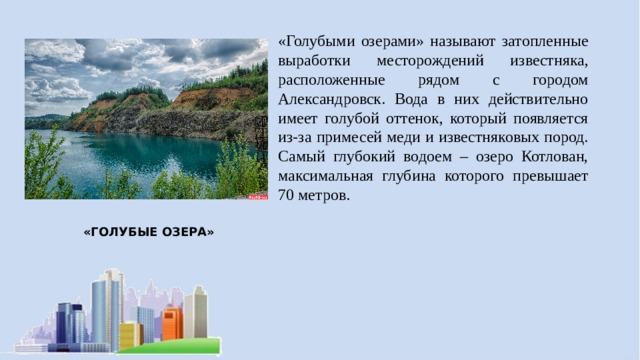 «Голубыми озерами» называют затопленные выработки месторождений известняка, расположенные рядом с городом Александровск. Вода в них действительно имеет голубой оттенок, который появляется из-за примесей меди и известняковых пород. Самый глубокий водоем – озеро Котлован, максимальная глубина которого превышает 70 метров. «ГОЛУБЫЕ ОЗЕРА» 