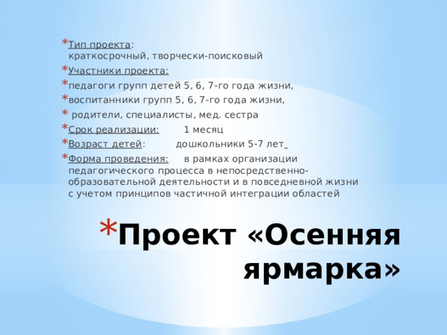 Тип проекта :    краткосрочный, творчески-поисковый Участники проекта:   педагоги групп детей 5, 6, 7-го года жизни, воспитанники групп 5, 6, 7-го года жизни,   родители, специалисты, мед. сестра Срок реализации:         1 месяц Возраст детей :          дошкольники 5-7 лет   Форма проведения:      в рамках организации педагогического процесса в непосредственно-образовательной деятельности и в повседневной жизни с учетом принципов частичной интеграции областей Проект «Осенняя ярмарка» 