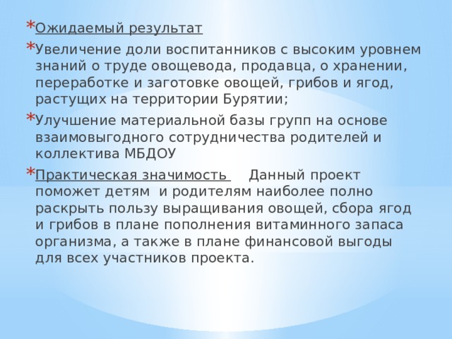 Ожидаемый результат       Увеличение доли воспитанников с высоким уровнем знаний о труде овощевода, продавца, о хранении, переработке и заготовке овощей, грибов и ягод, растущих на территории Бурятии; Улучшение материальной базы групп на основе взаимовыгодного сотрудничества родителей и коллектива МБДОУ Практическая значимость      Данный проект поможет детям  и родителям наиболее полно раскрыть пользу выращивания овощей, сбора ягод и грибов в плане пополнения витаминного запаса организма, а также в плане финансовой выгоды для всех участников проекта. 