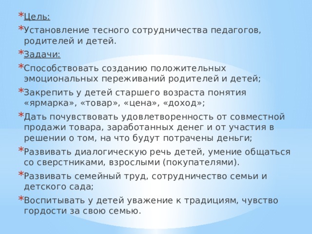 Цель: Установление тесного сотрудничества педагогов, родителей и детей. Задачи:  Способствовать созданию положительных эмоциональных переживаний родителей и детей; Закрепить у детей старшего возраста понятия «ярмарка», «товар», «цена», «доход»; Дать почувствовать удовлетворенность от совместной продажи товара, заработанных денег и от участия в решении о том, на что будут потрачены деньги; Развивать диалогическую речь детей, умение общаться со сверстниками, взрослыми (покупателями). Развивать семейный труд, сотрудничество семьи и детского сада; Воспитывать у детей уважение к традициям, чувство гордости за свою семью. 