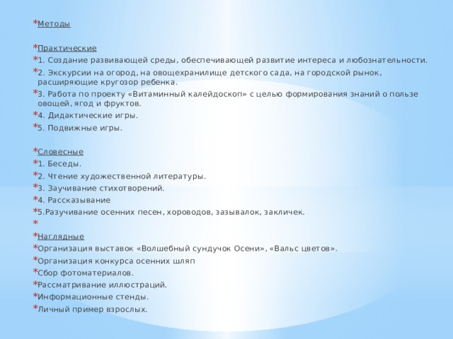 Методы  Практические 1. Создание развивающей среды, обеспечивающей развитие интереса и любознательности. 2. Экскурсии на огород, на овощехранилище детского сада, на городской рынок, расширяющие кругозор ребенка. 3. Работа по проекту «Витаминный калейдоскоп» с целью формирования знаний о пользе овощей, ягод и фруктов. 4. Дидактические игры. 5. Подвижные игры.  Словесные 1. Беседы. 2. Чтение художественной литературы. 3. Заучивание стихотворений. 4. Рассказывание 5.Разучивание осенних песен, хороводов, зазывалок, закличек.     Наглядные Организация выставок «Волшебный сундучок Осени», «Вальс цветов». Организация конкурса осенних шляп Сбор фотоматериалов. Рассматривание иллюстраций. Информационные стенды. Личный пример взрослых. 