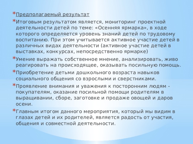 Предполагаемый результат Итоговым результатом является, мониторинг проектной деятельности детей по теме: «Осенняя ярмарка», в ходе которого определяется уровень знаний детей по трудовому воспитанию. При этом учитывается активное участие детей в различных видах деятельности (активное участие детей в выставках, конкурсах, непосредственно ярмарке) Умение выражать собственное мнение, анализировать, живо реагировать на происходящее, оказывать посильную помощь. Приобретение детьми дошкольного возраста навыков социального общения со взрослыми и сверстниками. Проявление внимания и уважения к посторонним людям - покупателям, оказание посильной помощи родителям в выращивании, сборе, заготовке и продаже овощей и даров осени. Главным итогом данного мероприятия, который мы видим в глазах детей и их родителей, является радость от участия, общения и совместной деятельности. 