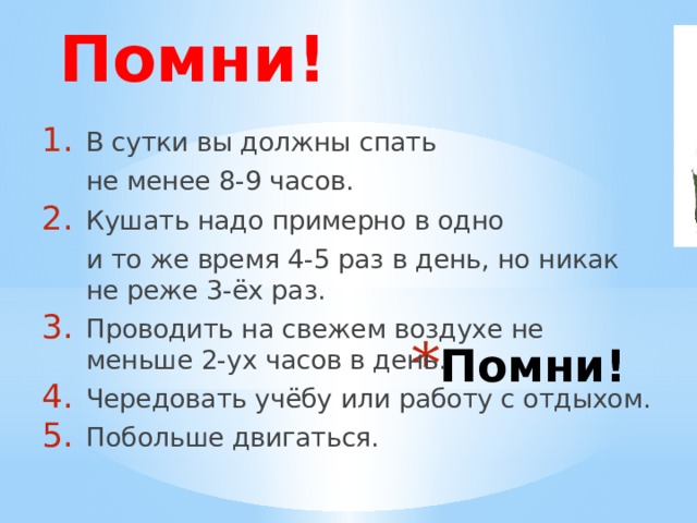 Помни! В сутки вы должны спать  не менее 8-9 часов. Кушать надо примерно в одно  и то же время 4-5 раз в день, но никак не реже 3-ёх раз. Проводить на свежем воздухе не меньше 2-ух часов в день. Чередовать учёбу или работу с отдыхом. Побольше двигаться. Помни! 