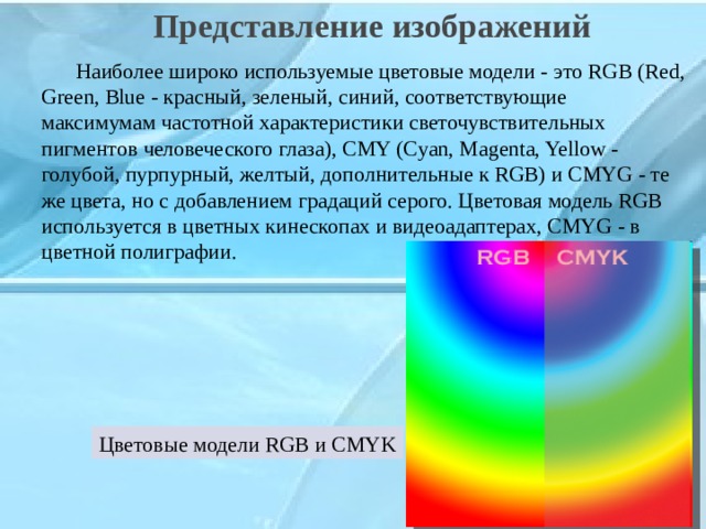  Представление изображений    Наиболее широко используемые цветовые модели - это RGB (Red, Green, Blue - красный, зеленый, синий, соответствующие максимумам частотной характеристики светочувствительных пигментов человеческого глаза), CMY (Cyan, Magenta, Yellow - голубой, пурпурный, желтый, дополнительные к RGB) и CMYG - те же цвета, но с добавлением градаций серого. Цветовая модель RGB используется в цветных кинескопах и видеоадаптерах, CMYG - в цветной полиграфии. Цветовые модели RGB и CMYK 