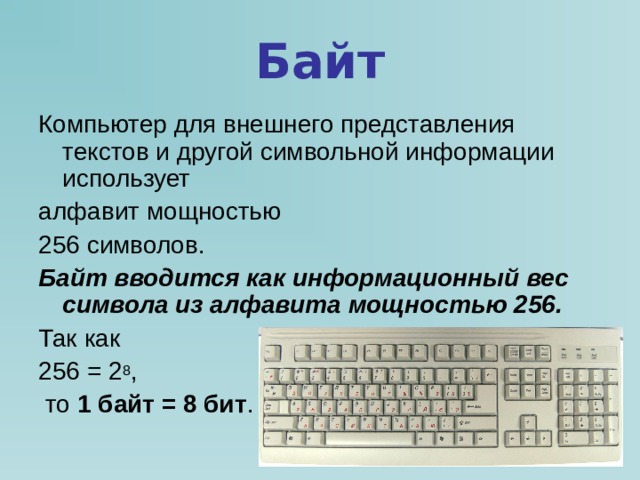Байт Компьютер для внешнего представления текстов и другой символьной информации использует алфавит мощностью 256 символов. Байт вводится как информационный вес символа из алфавита мощностью 256. Так как 256 = 2 8 ,  то 1 байт = 8 бит . 