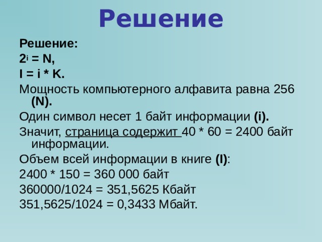 Решение Решение: 2 i = N , I = i * K . Мощность компьютерного алфавита равна 256  (N) . Один символ несет 1 байт информации (i) . Значит, страница содержит 40 * 60 = 2400 байт информации. Объем всей информации в книге ( I ) : 2400 * 150 = 360 000 байт 360000/1024 = 351,5625 Кбайт 351,5625/1024 = 0,3433 Мбайт. 