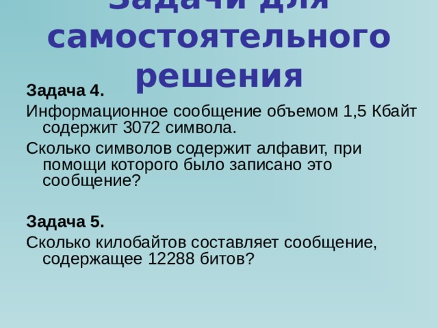 Задачи для самостоятельного решения Задача 4. Информационное сообщение объемом 1,5 Кбайт содержит 3072 символа. Сколько символов содержит алфавит, при помощи которого было записано это сообщение?  Задача 5. Сколько килобайтов составляет сообщение, содержащее 12288 битов? 