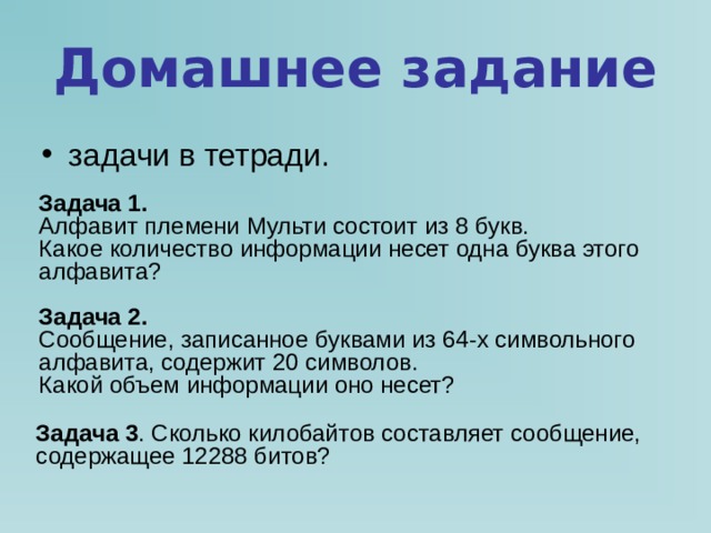 Домашнее задание задачи в тетради.  Задача 1. Алфавит племени Мульти состоит из 8 букв. Какое количество информации несет одна буква этого алфавита?  Задача 2. Сообщение, записанное буквами из 64-х символьного алфавита, содержит 20 символов. Какой объем информации оно несет? Задача 3 . Сколько килобайтов составляет сообщение, содержащее 12288 битов? 