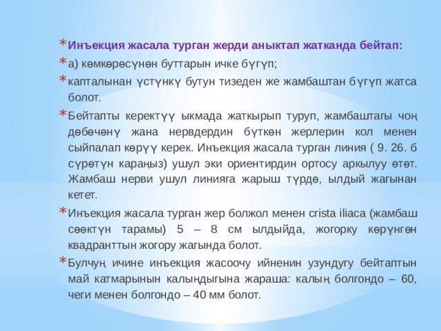 Инъекция жасала турган жерди аныктап жатканда бейтап: а) көмкөрөсүнөн буттарын ичке бүгүп; капталынан үстүнкү бутун тизеден же жамбаштан бүгүп жатса болот. Бейтапты керектүү ыкмада жаткырып туруп, жамбаштагы чоң дөбөчөнү жана нервдердин бүткөн жерлерин кол менен сыйпалап көрүү керек. Инъекция жасала турган линия ( 9. 26. б сүрөтүн караңыз) ушул эки ориентирдин ортосу аркылуу өтөт. Жамбаш нерви ушул линияга жарыш түрдө, ылдый жагынан кетет. Инъекция жасала турган жер болжол менен crista iliaca (жамбаш сөөктүн тарамы) 5 – 8 см ылдыйда, жогорку көрүнгөн квадранттын жогору жагында болот. Булчуң ичине инъекция жасоочу ийненин узундугу бейтаптын май катмарынын калыңдыгына жараша: калың болгондо – 60, чеги менен болгондо – 40 мм болот. 