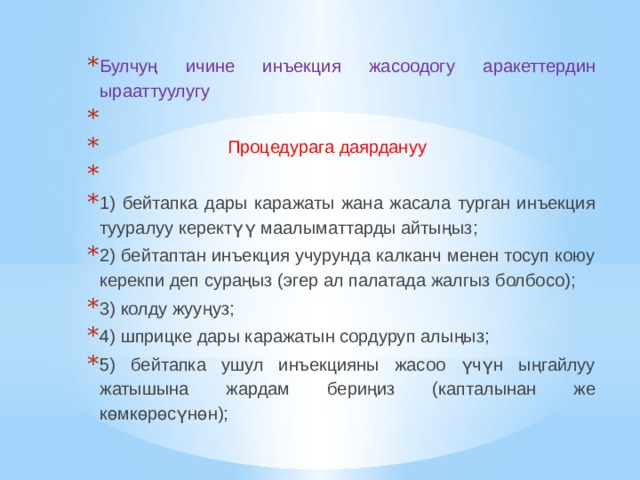 Булчуң ичине инъекция жасоодогу аракеттердин ырааттуулугу    Процедурага даярдануу   1) бейтапка дары каражаты жана жасала турган инъекция тууралуу керектүү маалыматтарды айтыңыз; 2) бейтаптан инъекция учурунда калканч менен тосуп коюу керекпи деп сураңыз (эгер ал палатада жалгыз болбосо); 3) колду жууңуз; 4) шприцке дары каражатын сордуруп алыңыз; 5) бейтапка ушул инъекцияны жасоо үчүн ыңгайлуу жатышына жардам бериңиз (капталынан же көмкөрөсүнөн); 