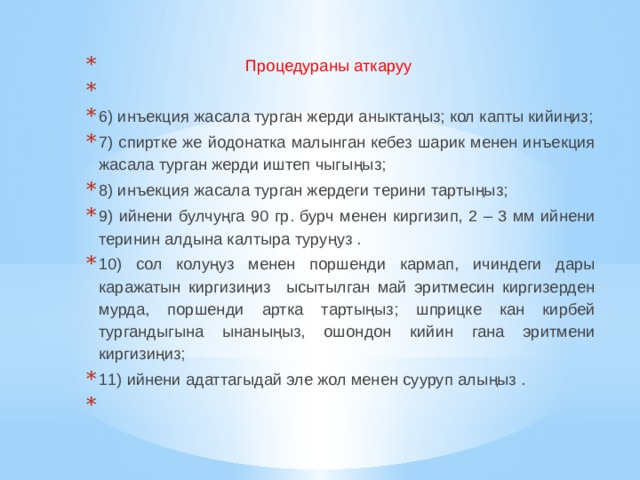  Процедураны аткаруу    6) инъекция жасала турган жерди аныктаңыз; кол капты кийиңиз; 7) спиртке же йодонатка малынган кебез шарик менен инъекция жасала турган жерди иштеп чыгыңыз; 8) инъекция жасала турган жердеги терини тартыңыз; 9) ийнени булчуңга 90 гр. бурч менен киргизип, 2 – 3 мм ийнени теринин алдына калтыра туруңуз . 10) сол колуңуз менен поршенди кармап, ичиндеги дары каражатын киргизиңиз ысытылган май эритмесин киргизерден мурда, поршенди артка тартыңыз; шприцке кан кирбей тургандыгына ынаныңыз, ошондон кийин гана эритмени киргизиңиз; 11) ийнени адаттагыдай эле жол менен сууруп алыңыз .   