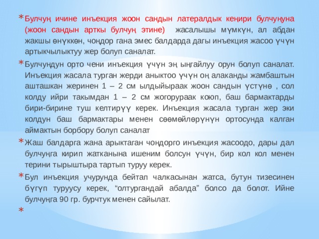 Булчуң ичине инъекция жоон сандын латералдык кеңири булчуңуна (жоон сандын арткы булчуң этине) жасалышы мүмкүн, ал абдан жакшы өнүккөн, чоңдор гана эмес балдарда дагы инъекция жасоо үчүн артыкчылыктуу жер болуп саналат. Булчуңдун орто чени инъекция үчүн эң ыңгайлуу орун болуп саналат. Инъекция жасала турган жерди аныктоо үчүн оң алаканды жамбаштын ашташкан жеринен 1 – 2 см ылдыйыраак жоон сандын үстүнө , сол колду ийри такымдан 1 – 2 см жогорураак коюп, баш бармактарды бири-бирине туш келтирүү керек. Инъекция жасала турган жер эки колдун баш бармактары менен сөөмөйлөрүнүн ортосунда калган аймактын борбору болуп саналат Жаш балдарга жана арыктаган чоңдорго инъекция жасоодо, дары дал булчуңга кирип жатканына ишеним болсун үчүн, бир кол кол менен терини тырыштыра тартып туруу керек. Бул инъекция учурунда бейтап чалкасынан жатса, бутун тизесинен бүгүп туруусу керек, “олтургандай абалда” болсо да болот. Ийне булчуңга 90 гр. бурчтук менен сайылат.   