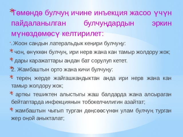 Төмөндө булчуң ичине инъекция жасоо үчүн пайдаланылган булчуңдардын эркин мүнөздөмөсү келтирилет: 1. Жоон сандын латеральдык кеңири булчуңу: - чоң, өнүккөн булчуң, ири нерв жана кан тамыр жолдору жок; - дары каражаттары андан бат сорулуп кетет. 2. Жамбаштын орто жана кичи булчуңу: - терең жерде жайгашкандыктан анда ири нерв жана кан тамыр жолдору жок; - арткы тешиктен алыстыгы жаш балдарда жана алсыраган бейтаптарда инфекциянын тобокелчилигин азайтат; - жамбаштын чыгып турган дөңсөөсүнөн улам булчуң турган жер оңой аныкталат; 