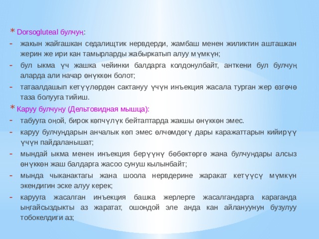 Dorsogluteal булчуң : жакын жайгашкан седалищтик нервдерди, жамбаш менен жиликтин ашташкан жерин же ири кан тамырларды жабыркатып алуу мүмкүн; бул ыкма үч жашка чейинки балдарга колдонулбайт, анткени бул булчуң аларда али начар өнүккөн болот; татаалдашып кетүүлөрдөн сактануу үчүн инъекция жасала турган жер өзгөчө таза болууга тийиш. Каруу булчуңу (Дельтовидная мышца): табууга оңой, бирок көпчүлүк бейтаптарда жакшы өнүккөн эмес. каруу булчуңдарын анчалык көп эмес өлчөмдөгү дары каражаттарын кийирүү үчүн пайдаланышат; мындай ыкма менен инъекция берүүнү бөбөктөргө жана булчуңдары алсыз өнүккөн жаш балдарга жасоо сунуш кылынбайт; мында чыканактагы жана шоола нервдерине жаракат кетүүсү мүмкүн экендигин эске алуу керек; карууга жасалган инъекция башка жерлерге жасалгандарга караганда ыңгайсыздыкты аз жаратат, ошондой эле анда кан айлануунун бузулуу тобокелдиги аз; 