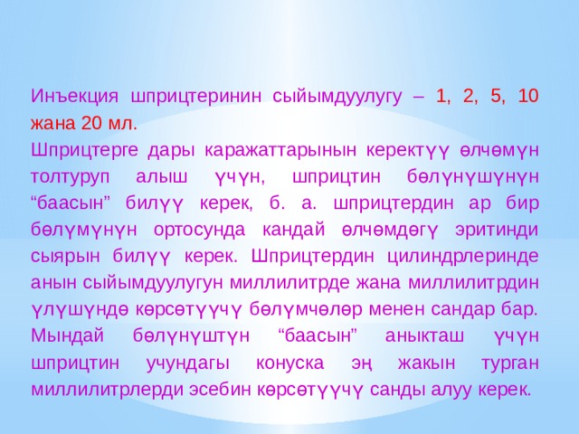 Инъекция шприцтеринин сыйымдуулугу – 1, 2, 5, 10 жана 20 мл. Шприцтерге дары каражаттарынын керектүү өлчөмүн толтуруп алыш үчүн, шприцтин бөлүнүшүнүн “баасын” билүү керек, б. а. шприцтердин ар бир бөлүмүнүн ортосунда кандай өлчөмдөгү эритинди сыярын билүү керек. Шприцтердин цилиндрлеринде анын сыйымдуулугун миллилитрде жана миллилитрдин үлүшүндө көрсөтүүчү бөлүмчөлөр менен сандар бар. Мындай бөлүнүштүн “баасын” аныкташ үчүн шприцтин учундагы конуска эң жакын турган миллилитрлерди эсебин көрсөтүүчү санды алуу керек. 