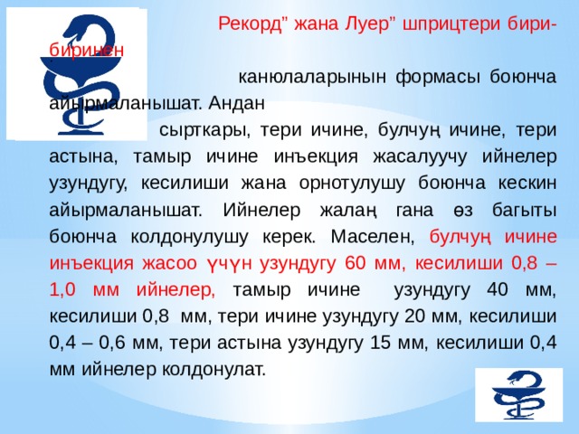  Рекорд” жана Луер” шприцтери бири-биринен  канюлаларынын формасы боюнча айырмаланышат. Андан сырткары, тери ичине, булчуң ичине, тери астына, тамыр ичине инъекция жасалуучу ийнелер узундугу, кесилиши жана орнотулушу боюнча кескин айырмаланышат. Ийнелер жалаң гана өз багыты боюнча колдонулушу керек. Маселен, булчуң ичине инъекция жасоо үчүн узундугу 60 мм, кесилиши 0,8 – 1,0 мм ийнелер, тамыр ичине узундугу 40 мм, кесилиши 0,8 мм, тери ичине узундугу 20 мм, кесилиши 0,4 – 0,6 мм, тери астына узундугу 15 мм, кесилиши 0,4 мм ийнелер колдонулат.   .   