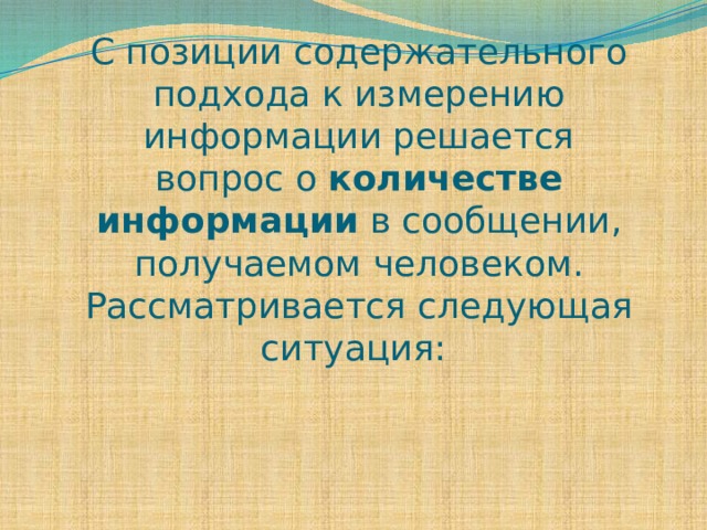 С позиции содержательного подхода к измерению информации решается вопрос о количестве информации в сообщении, получаемом человеком. Рассматривается следующая ситуация:   