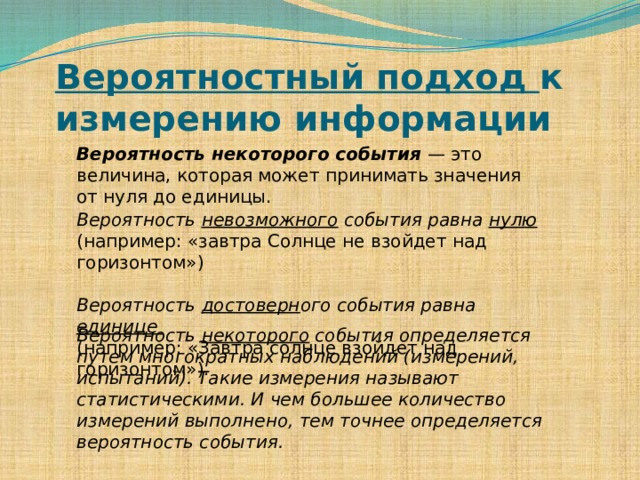 Вероятностный подход к измерению информации   Вероятность некоторого события — это величина, которая может принимать значения от нуля до единицы. Вероятность невозможного события равна нулю  (например: «завтра Солнце не взойдет над горизонтом») Вероятность достоверн ого события равна единице  (например: «Завтра солнце взойдет над горизонтом»). Вероятность некоторого события определяется путем многократных наблюдений (измерений, испытаний). Такие измерения называют статистическими. И чем большее количество измерений выполнено, тем точнее определяется вероятность события.  