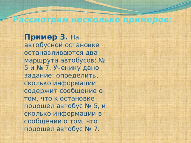 Рассмотрим несколько примеров: Пример 3.  На автобусной остановке останавливаются два маршрута автобусов: № 5 и № 7. Ученику дано задание: определить, сколько информации содержит сообщение о том, что к остановке подошел автобус № 5, и сколько информации в сообщении о том, что подошел автобус № 7. 