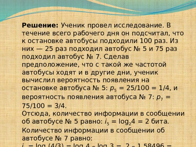 Решение: Ученик провел исследование. В течение всего рабочего дня он подсчитал, что к остановке автобусы подходили 100 раз. Из них — 25 раз подходил автобус № 5 и 75 раз подходил автобус № 7. Сделав предположение, что с такой же частотой автобусы ходят и в другие дни, ученик вычислил вероятность появления на остановке автобуса № 5: p 5 = 25/100 = 1/4, и вероятность появления автобуса № 7: p 7 = 75/100 = 3/4. Отсюда, количество информации в сообщении об автобусе № 5 равно: i 5 = log 2 4 = 2 бита. Количество информации в сообщении об автобусе № 7 равно: i 7 = log 2 (4/3) = log 2 4 – log 2 3 =  2 – 1,58496 = 0,41504  бита. 