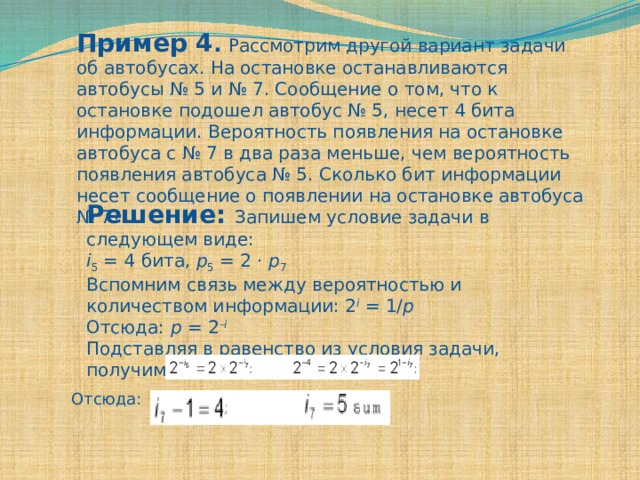 Пример 4 .  Рассмотрим другой вариант задачи об автобусах. На остановке останавливаются автобусы № 5 и № 7. Сообщение о том, что к остановке подошел автобус № 5, несет 4 бита информации. Вероятность появления на остановке автобуса с № 7 в два раза меньше, чем вероятность появления автобуса № 5. Сколько бит информации несет сообщение о появлении на остановке автобуса № 7? Решение: Запишем условие задачи в следующем виде: i 5 = 4 бита, p 5 = 2 · p 7 Вспомним связь между вероятностью и количеством информации: 2 i = 1/ p Отсюда: p = 2 – i Подставляя в равенство из условия задачи, получим: Отсюда: 