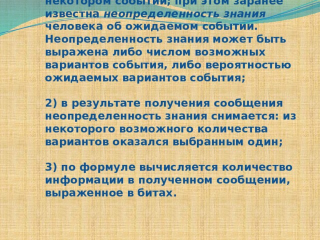 1) человек получает сообщение о некотором событии; при этом заранее известна неопределенность знания человека об ожидаемом событии. Неопределенность знания может быть выражена либо числом возможных вариантов события, либо вероятностью ожидаемых вариантов события;   2) в результате получения сообщения неопределенность знания снимается: из некоторого возможного количества вариантов оказался выбранным один;   3) по формуле вычисляется количество информации в полученном сообщении, выраженное в битах.    