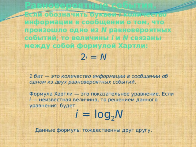 Равновероятные события. Если обозначить буквой i количество информации в сообщении о том, что произошло одно из N равновероятных событий, то величины i и N связаны между собой формулой Хартли:   2 i  = N 1 бит — это количество информации в сообщении об одном из двух равновероятных событий . Формула Хартли — это показательное уравнение. Если i — неизвестная величина, то решением данного уравнения будет: i = log 2 N Данные формулы тождественны друг другу. 