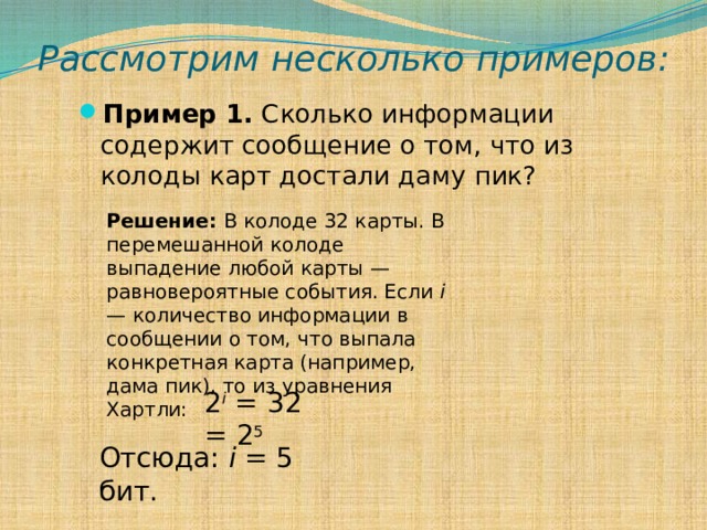 Рассмотрим несколько примеров: Пример 1. Сколько информации содержит сообщение о том, что из колоды карт достали даму пик?  Решение: В колоде 32 карты. В перемешанной колоде выпадение любой карты — равновероятные события. Если i — количество информации в сообщении о том, что выпала конкретная карта (например, дама пик), то из уравнения Хартли: 2 i = 32 = 2 5 Отсюда: i = 5 бит. 