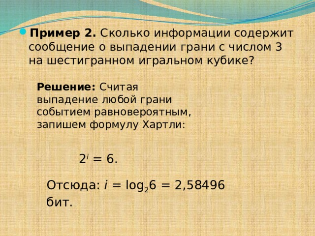 Пример 2. Сколько информации содержит сообщение о выпадении грани с числом 3 на шестигранном игральном кубике? Решение: Считая выпадение любой грани событием равновероятным, запишем формулу Хартли: 2 i = 6. Отсюда: i = log 2 6 = 2,58496  бит. 