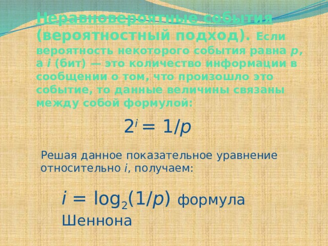 Неравновероятные события (вероятностный подход). Если вероятность некоторого события равна p , а i (бит) — это количество информации в сообщении о том, что произошло это событие, то данные величины связаны между собой формулой:    2 i  = 1/ p   Решая данное показательное уравнение относительно i , получаем: i = log 2 (1/ p ) формула Шеннона 