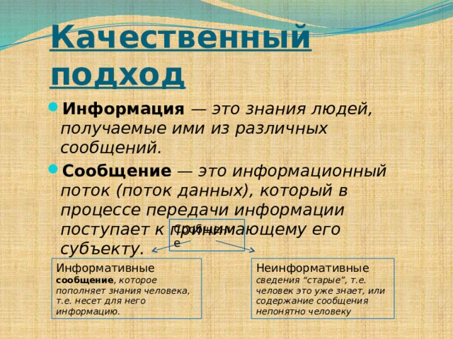 Качественный подход Информация — это знания людей, получаемые ими из различных сообщений.  Сообщение — это информационный поток (поток данных), который в процессе передачи информации поступает к принимающему его субъекту.  Сообщение Информативные сообщение , которое пополняет знания человека, т.е. несет для него информацию.  Неинформативные сведения “старые”, т.е. человек это уже знает, или содержание сообщения непонятно человеку 