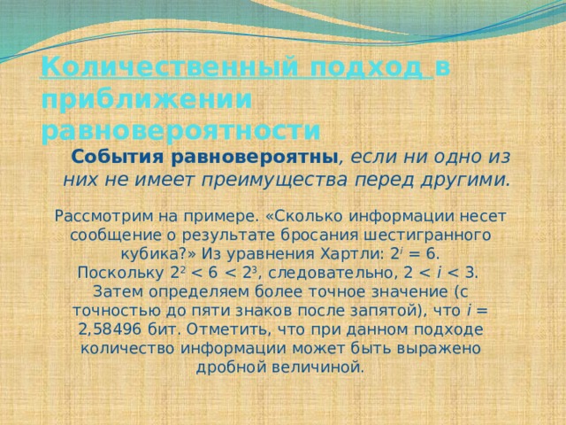 Количественный подход в приближении равновероятности   События равновероятны , если ни одно из них не имеет преимущества перед другими.  Рассмотрим на примере. «Сколько информации несет сообщение о результате бросания шестигранного кубика?» Из уравнения Хартли: 2 i = 6. Поскольку 2 2 i Затем определяем более точное значение (с точностью до пяти знаков после запятой), что i = 2,58496 бит. Отметить, что при данном подходе количество информации может быть выражено дробной величиной. 