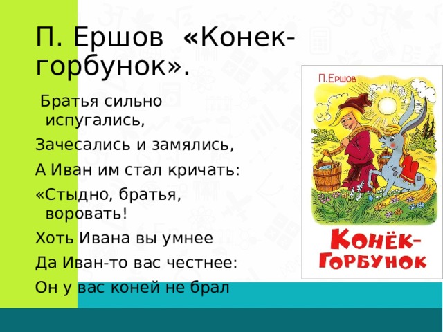 П. Ершов « Конек-горбунок».  Братья сильно испугались, Зачесались и замялись, А Иван им стал кричать: «Стыдно, братья, воровать! Хоть Ивана вы умнее Да Иван-то вас честнее: Он у вас коней не брал 