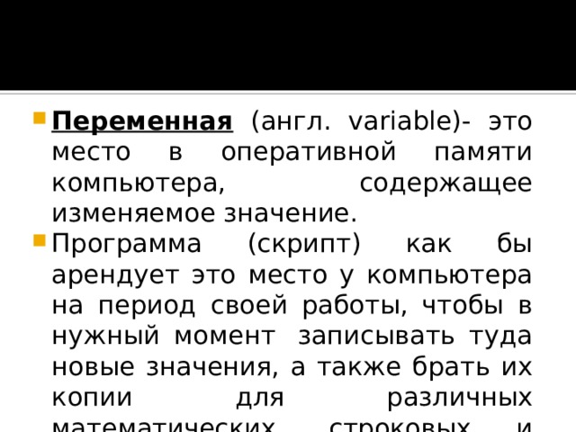 Переменная (англ. variable)- это место в оперативной памяти компьютера, содержащее изменяемое значение. Программа (скрипт) как бы арендует это место у компьютера на период своей работы, чтобы в нужный момент  записывать туда новые значения, а также брать их копии для различных математических, строковых и логических операций. 