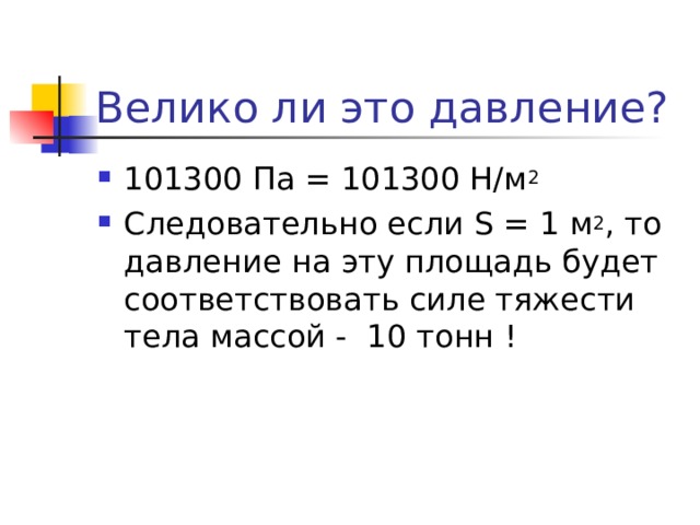 Велико ли это давление? 101300 Па = 101300 Н/м 2 Следовательно если S = 1 м 2 , то давление на эту площадь будет соответствовать силе тяжести тела массой - 10 тонн ! 