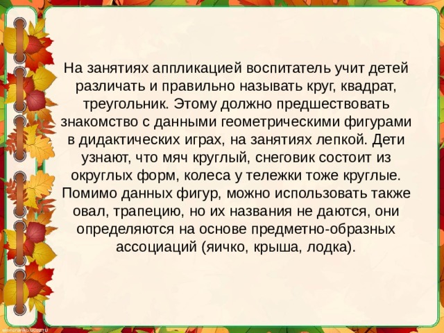 На занятиях аппликацией воспитатель учит детей различать и правильно называть круг, квадрат, треугольник. Этому должно предшествовать знакомство с данными геометрическими фигурами в дидактических играх, на занятиях лепкой. Дети узнают, что мяч круглый, снеговик состоит из округлых форм, колеса у тележки тоже круглые. Помимо данных фигур, можно использовать также овал, трапецию, но их названия не даются, они определяются на основе предметно-образных ассоциаций (яичко, крыша, лодка).   